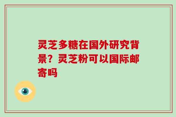 灵芝多糖在国外研究背景?灵芝粉可以国际邮寄吗 灵芝多糖在国外研究背景?灵芝粉可以国际邮寄吗