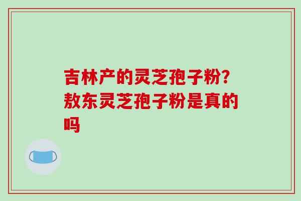 吉林产的灵芝孢子粉？敖东灵芝孢子粉是真的吗
