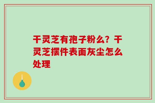 干灵芝有孢子粉么?干灵芝摆件表面灰尘怎么处理 干灵芝有孢子粉么?干灵芝摆件表面灰尘怎么处理