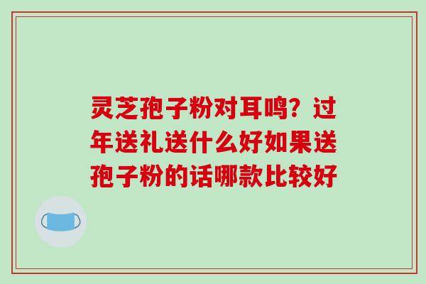 灵芝孢子粉对耳鸣？过年送礼送什么好如果送孢子粉的话哪款比较好