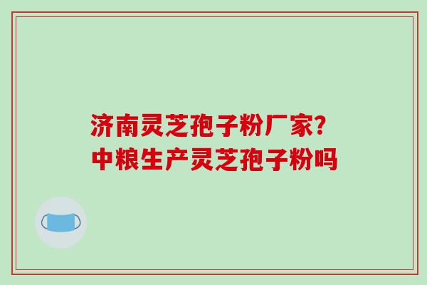 济南灵芝孢子粉厂家？中粮生产灵芝孢子粉吗