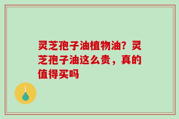 灵芝孢子油植物油?灵芝孢子油这么贵,真的值得买吗 灵芝孢子油植物油?灵芝孢子油这么贵,真的值得买吗