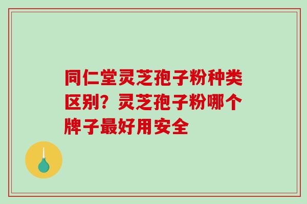 同仁堂灵芝孢子粉种类区别？灵芝孢子粉哪个牌子最好用安全
