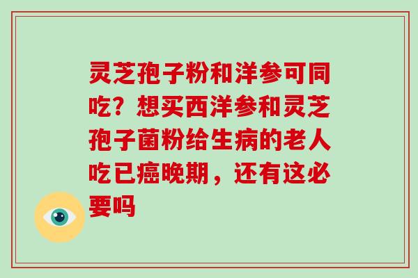 灵芝孢子粉和洋参可同吃?想买西洋参和灵芝孢子菌粉给生的老人吃已晚期,还有这必要吗 灵芝孢子粉和洋参可同吃?想买西洋参和灵芝孢子菌粉给生的老人吃已晚期,还有这必要吗