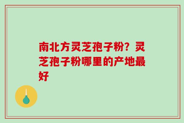 南北方灵芝孢子粉?灵芝孢子粉哪里的产地好 南北方灵芝孢子粉?灵芝孢子粉哪里的产地好