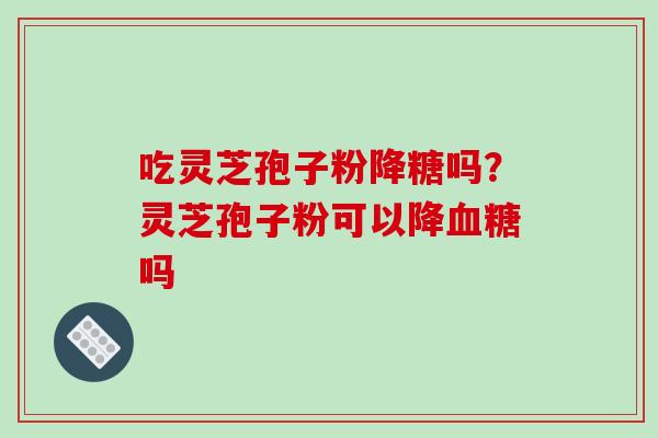 吃灵芝孢子粉降糖吗?灵芝孢子粉可以降吗 吃灵芝孢子粉降糖吗?灵芝孢子粉可以降吗