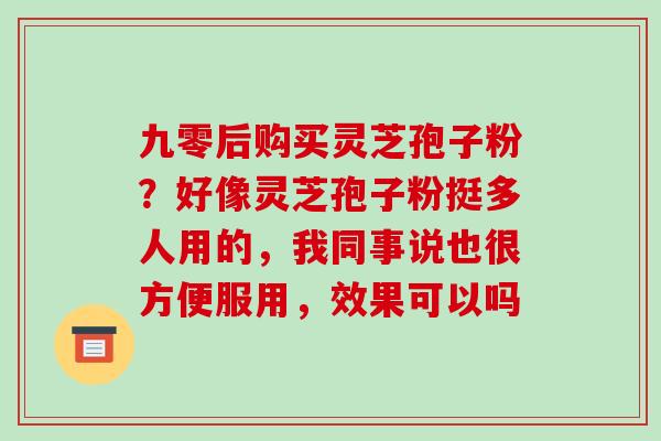 九零后购买灵芝孢子粉?好像灵芝孢子粉挺多人用的,我同事说也很方便服用,效果可以吗 九零后购买灵芝孢子粉?好像灵芝孢子粉挺多人用的,我同事说也很方便服用,效果可以吗