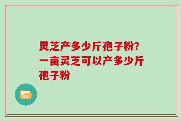 灵芝产多少斤孢子粉？一亩灵芝可以产多少斤孢子粉