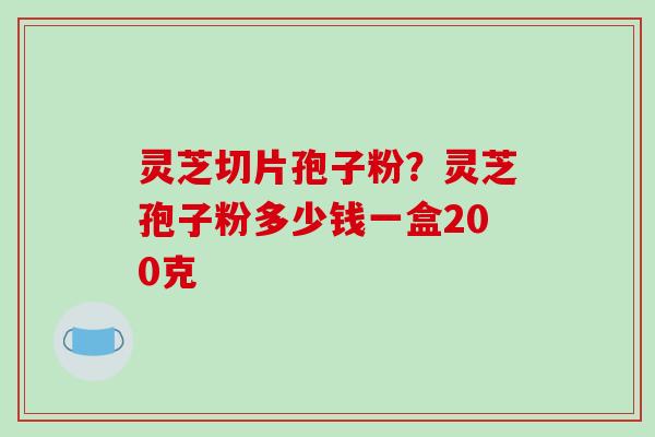 灵芝切片孢子粉?灵芝孢子粉多少钱一盒200克 灵芝切片孢子粉?灵芝孢子粉多少钱一盒200克
