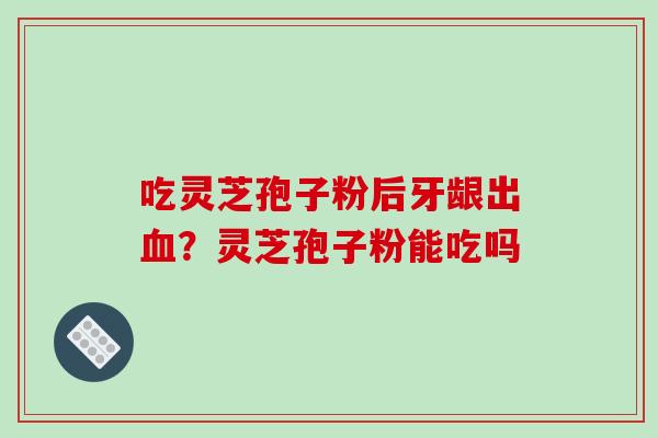 吃灵芝孢子粉后牙龈出？灵芝孢子粉能吃吗