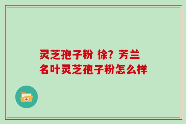 灵芝孢子粉 徐？芳兰名叶灵芝孢子粉怎么样