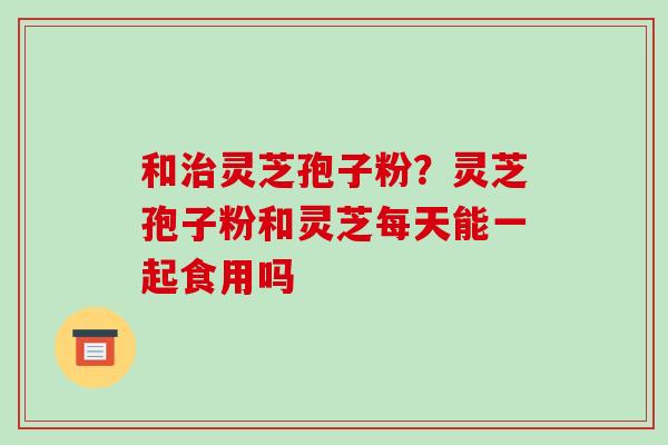 和灵芝孢子粉？灵芝孢子粉和灵芝每天能一起食用吗