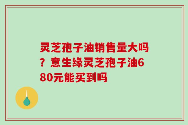 灵芝孢子油销售量大吗？意生缘灵芝孢子油680元能买到吗