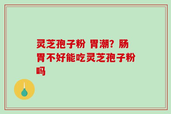 灵芝孢子粉 胃潮？肠胃不好能吃灵芝孢子粉吗