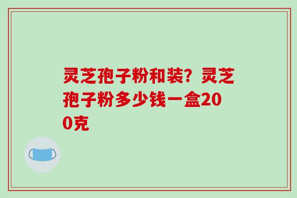 灵芝孢子粉和装?灵芝孢子粉多少钱一盒200克 灵芝孢子粉和装?灵芝孢子粉多少钱一盒200克