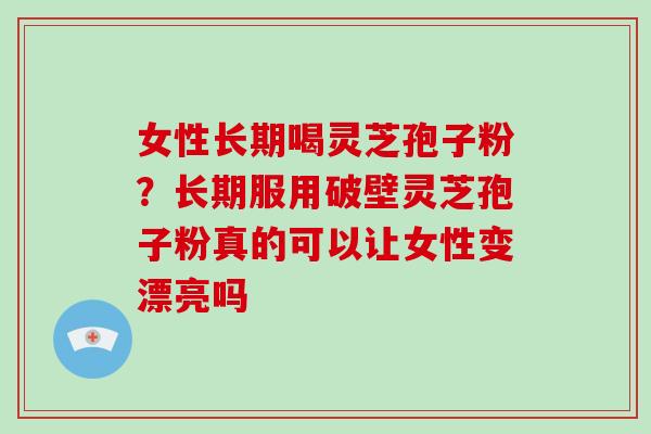 女性长期喝灵芝孢子粉？长期服用破壁灵芝孢子粉真的可以让女性变漂亮吗