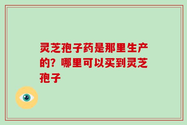 灵芝孢子药是那里生产的?哪里可以买到灵芝孢子 灵芝孢子药是那里生产的?哪里可以买到灵芝孢子