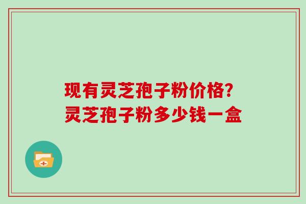 现有灵芝孢子粉价格？灵芝孢子粉多少钱一盒