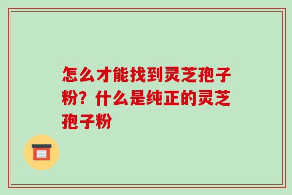 怎么才能找到灵芝孢子粉?什么是纯正的灵芝孢子粉 怎么才能找到灵芝孢子粉?什么是纯正的灵芝孢子粉