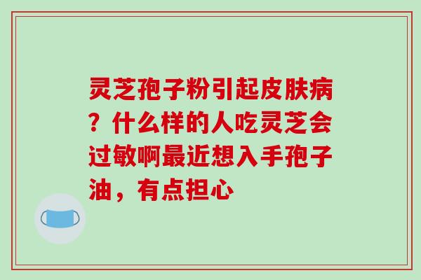 灵芝孢子粉引起？什么样的人吃灵芝会啊近想入手孢子油，有点担心