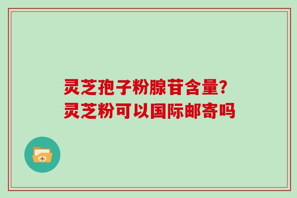 灵芝孢子粉腺苷含量？灵芝粉可以国际邮寄吗