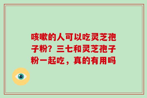 咳嗽的人可以吃灵芝孢子粉？三七和灵芝孢子粉一起吃，真的有用吗