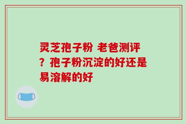 灵芝孢子粉 老爸测评？孢子粉沉淀的好还是易溶解的好