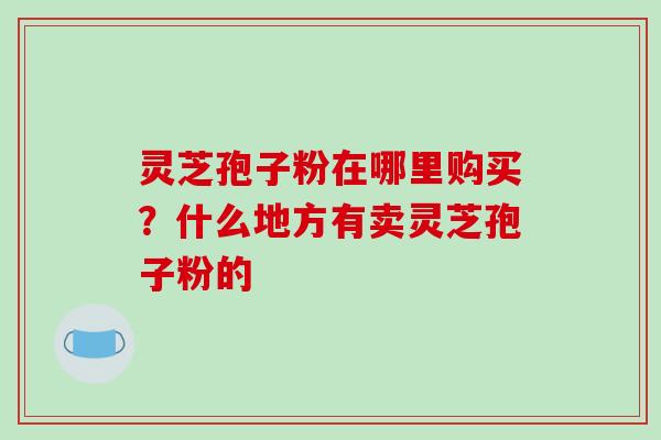 灵芝孢子粉在哪里购买？什么地方有卖灵芝孢子粉的