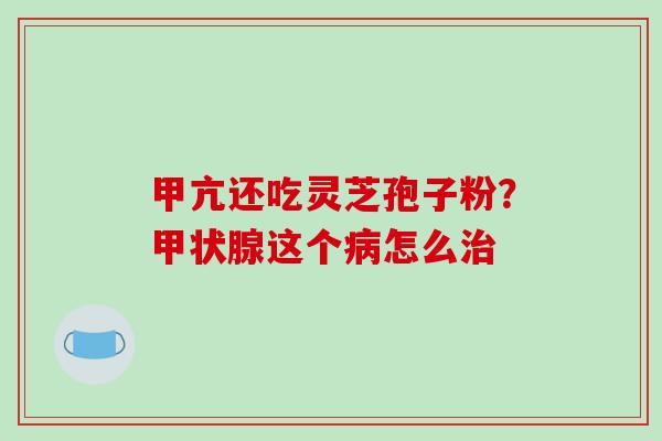 甲亢还吃灵芝孢子粉?这个怎么 甲亢还吃灵芝孢子粉?这个怎么