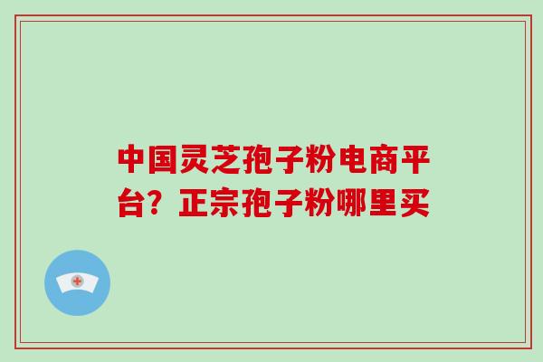中国灵芝孢子粉电商平台？正宗孢子粉哪里买