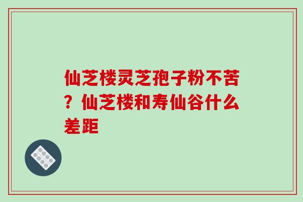 仙芝楼灵芝孢子粉不苦？仙芝楼和寿仙谷什么差距