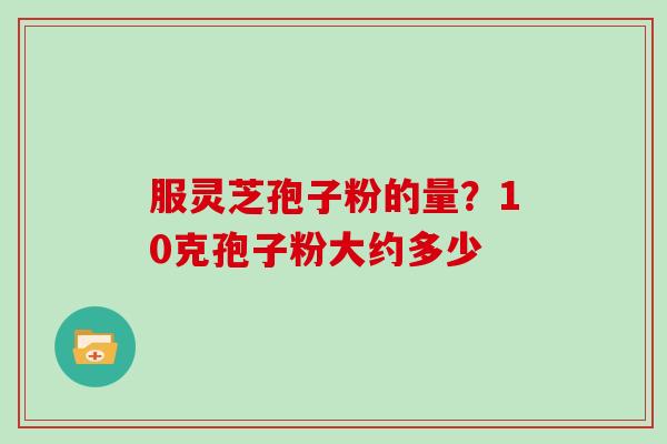服灵芝孢子粉的量?10克孢子粉大约多少 服灵芝孢子粉的量?10克孢子粉大约多少
