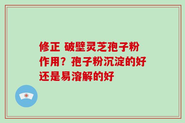 修正 破壁灵芝孢子粉作用?孢子粉沉淀的好还是易溶解的好 修正 破壁灵芝孢子粉作用?孢子粉沉淀的好还是易溶解的好