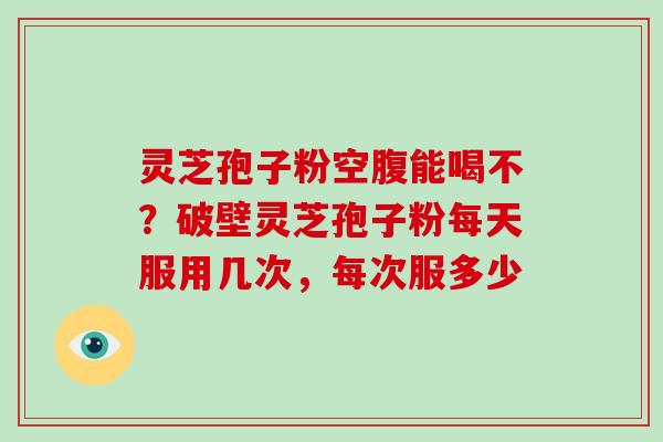 灵芝孢子粉空腹能喝不？破壁灵芝孢子粉每天服用几次，每次服多少