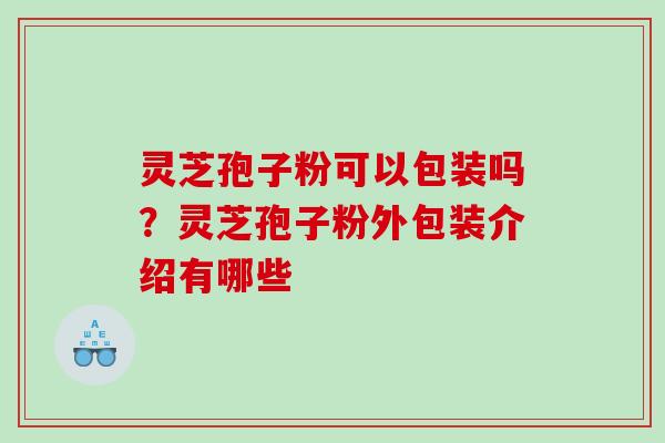 灵芝孢子粉可以包装吗?灵芝孢子粉外包装介绍有哪些 灵芝孢子粉可以包装吗?灵芝孢子粉外包装介绍有哪些