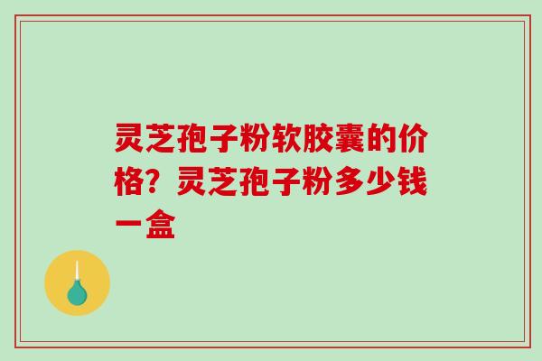 灵芝孢子粉软胶囊的价格？灵芝孢子粉多少钱一盒