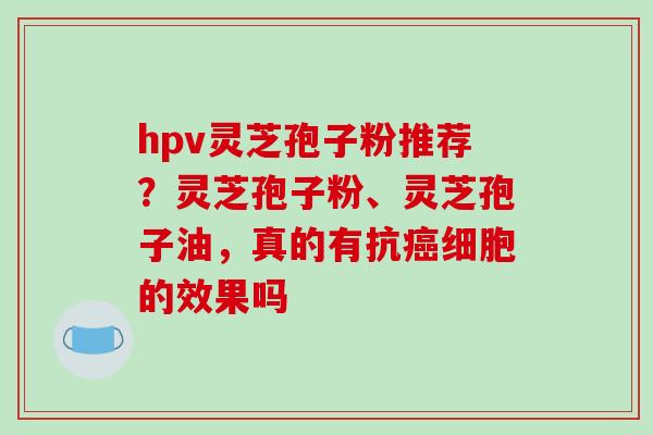 hpv灵芝孢子粉推荐?灵芝孢子粉、灵芝孢子油,真的有抗细胞的效果吗 hpv灵芝孢子粉推荐?灵芝孢子粉、灵芝孢子油,真的有抗细胞的效果吗