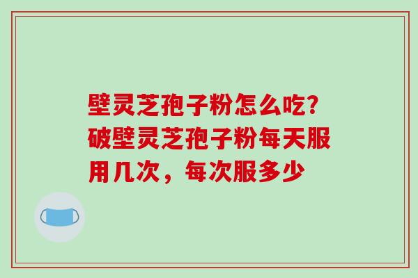 壁灵芝孢子粉怎么吃?破壁灵芝孢子粉每天服用几次,每次服多少 壁灵芝孢子粉怎么吃?破壁灵芝孢子粉每天服用几次,每次服多少