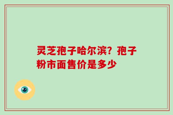 灵芝孢子哈尔滨？孢子粉市面售价是多少
