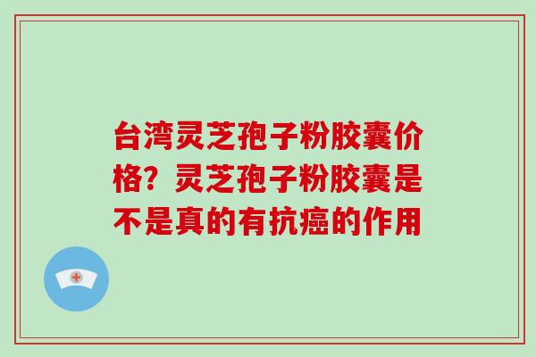 台湾灵芝孢子粉胶囊价格？灵芝孢子粉胶囊是不是真的有抗的作用