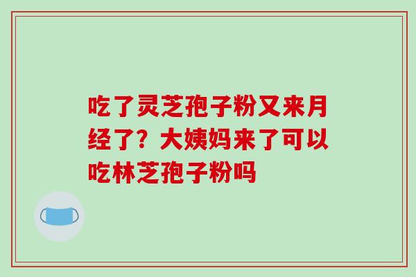 吃了灵芝孢子粉又来了?大姨妈来了可以吃林芝孢子粉吗 吃了灵芝孢子粉又来了?大姨妈来了可以吃林芝孢子粉吗