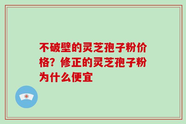 不破壁的灵芝孢子粉价格？修正的灵芝孢子粉为什么便宜
