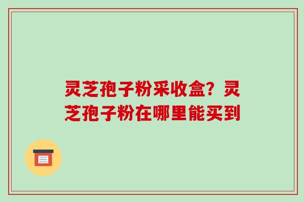 灵芝孢子粉采收盒?灵芝孢子粉在哪里能买到 灵芝孢子粉采收盒?灵芝孢子粉在哪里能买到