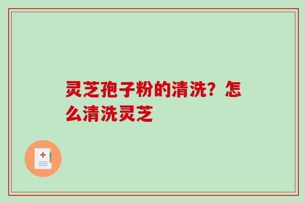 灵芝孢子粉的清洗?怎么清洗灵芝 灵芝孢子粉的清洗?怎么清洗灵芝