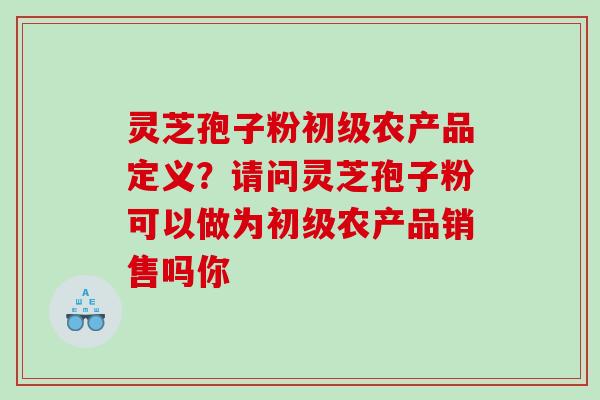 灵芝孢子粉初级农产品定义?请问灵芝孢子粉可以做为初级农产品销售吗你 灵芝孢子粉初级农产品定义?请问灵芝孢子粉可以做为初级农产品销售吗你