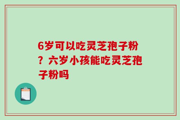 6岁可以吃灵芝孢子粉?六岁小孩能吃灵芝孢子粉吗 6岁可以吃灵芝孢子粉?六岁小孩能吃灵芝孢子粉吗