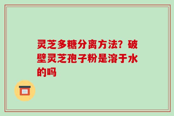 灵芝多糖分离方法？破壁灵芝孢子粉是溶于水的吗