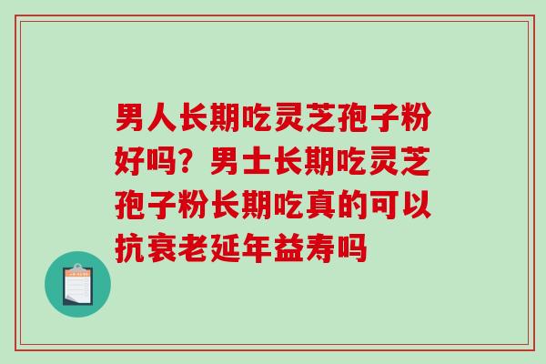 男人长期吃灵芝孢子粉好吗？男士长期吃灵芝孢子粉长期吃真的可以抗延年益寿吗