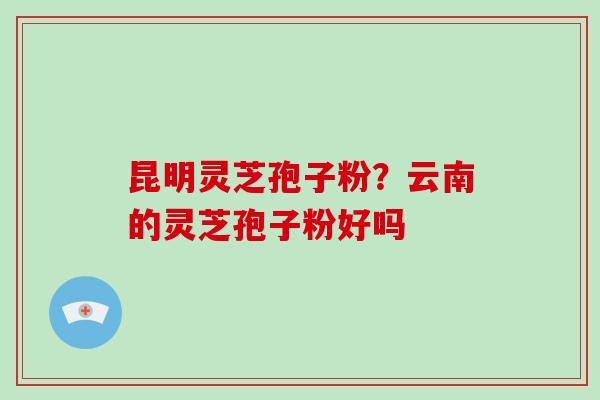 昆明灵芝孢子粉？云南的灵芝孢子粉好吗