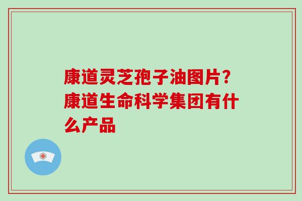 康道灵芝孢子油图片?康道生命科学集团有什么产品 康道灵芝孢子油图片?康道生命科学集团有什么产品